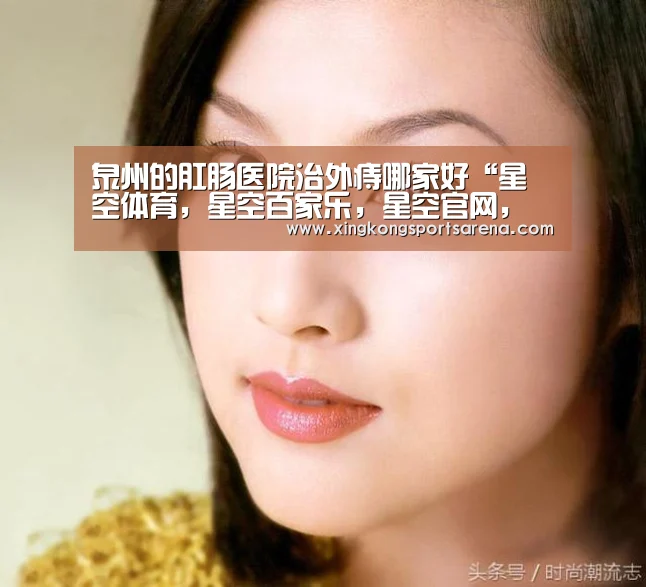 泉州的肛肠医院治外痔哪家好“星空体育,星空百家乐,星空官网,星空下载”(图1) 星空体育,星空百家乐,星空官网,星空下载