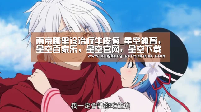 南京哪里诊治疗牛皮癣_星空体育,星空百家乐,星空官网,星空下载(图3) 星空体育,星空百家乐,星空官网,星空下载